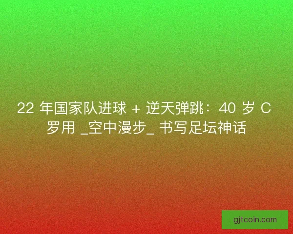 22 年国家队进球 + 逆天弹跳：40 岁 C 罗用 _空中漫步_ 书写足坛神话