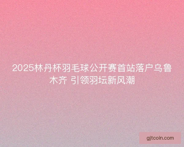 2025林丹杯羽毛球公开赛首站落户乌鲁木齐 引领羽坛新风潮