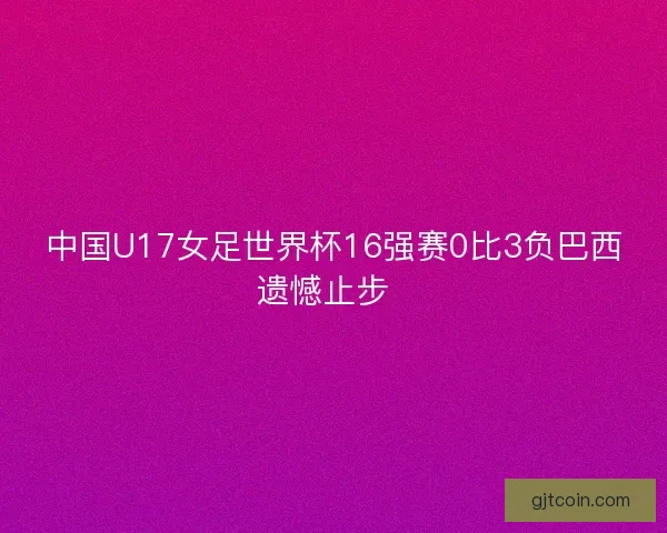 中国U17女足世界杯16强赛0比3负巴西遗憾止步  