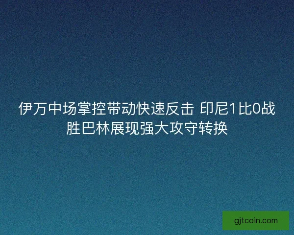 伊万中场掌控带动快速反击 印尼1比0战胜巴林展现强大攻守转换