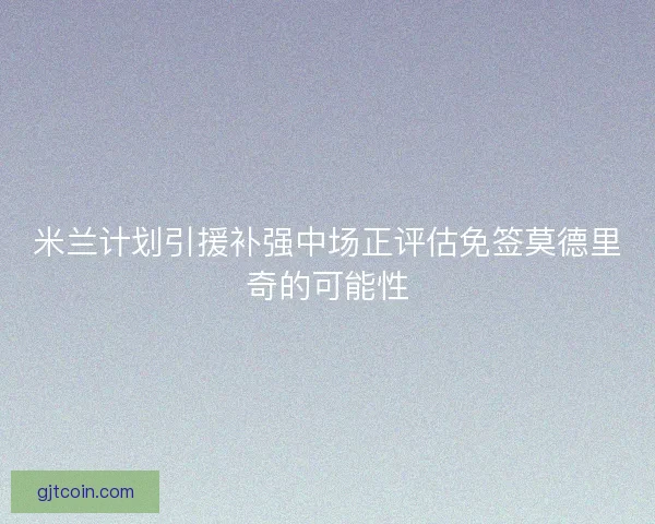 米兰计划引援补强中场正评估免签莫德里奇的可能性
