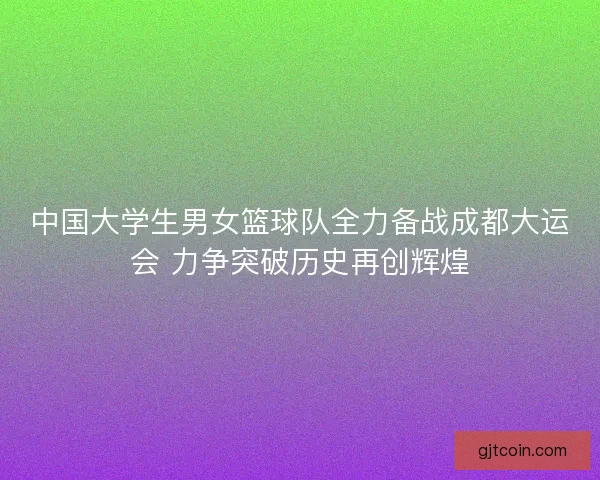 中国大学生男女篮球队全力备战成都大运会 力争突破历史再创辉煌