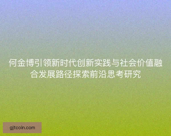 何金博引领新时代创新实践与社会价值融合发展路径探索前沿思考研究