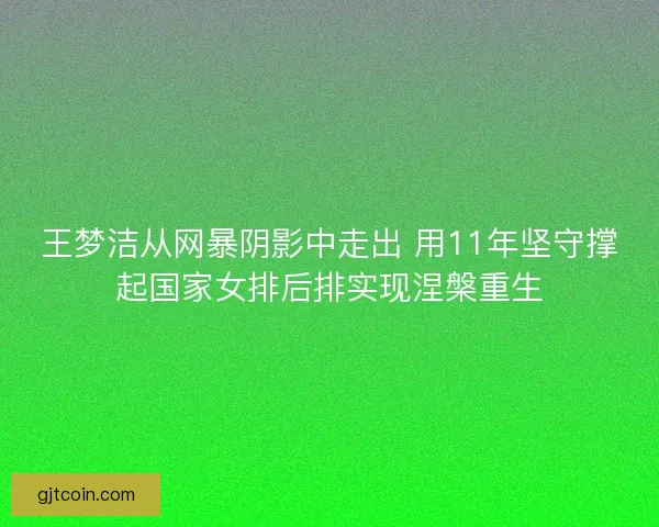 王梦洁从网暴阴影中走出 用11年坚守撑起国家女排后排实现涅槃重生