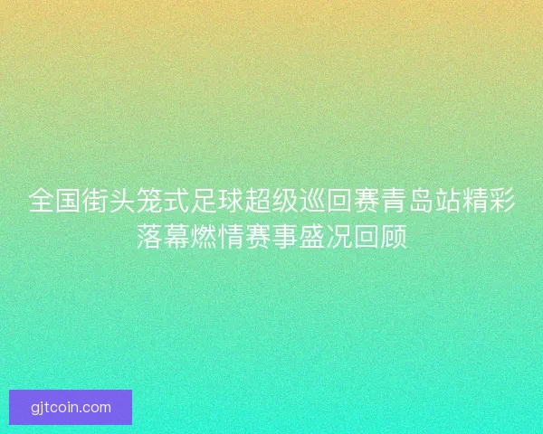 全国街头笼式足球超级巡回赛青岛站精彩落幕燃情赛事盛况回顾