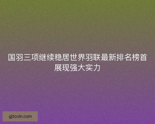国羽三项继续稳居世界羽联最新排名榜首展现强大实力